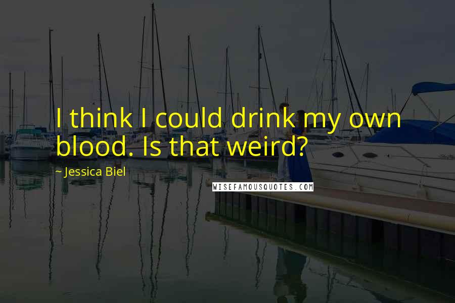 Jessica Biel Quotes: I think I could drink my own blood. Is that weird?