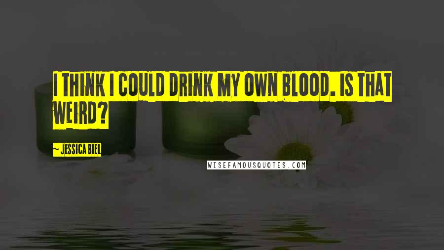 Jessica Biel Quotes: I think I could drink my own blood. Is that weird?