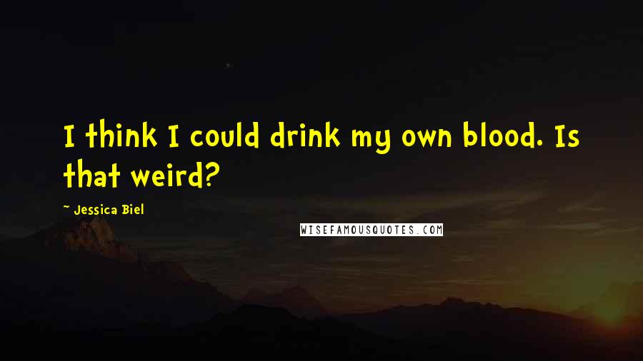 Jessica Biel Quotes: I think I could drink my own blood. Is that weird?