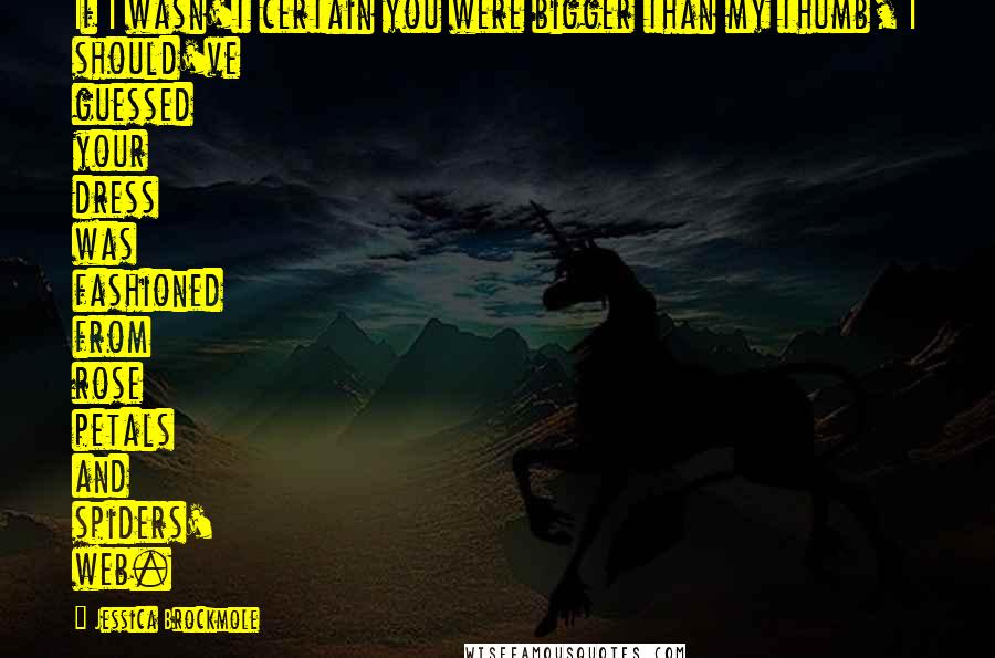 Jessica Brockmole Quotes: If I wasn't certain you were bigger than my thumb, I should've guessed your dress was fashioned from rose petals and spiders' web.