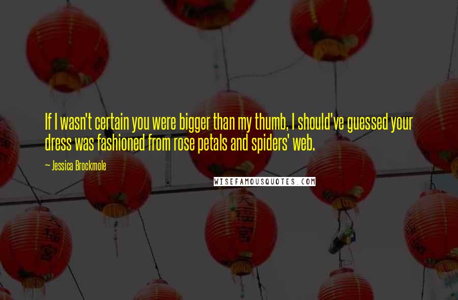 Jessica Brockmole Quotes: If I wasn't certain you were bigger than my thumb, I should've guessed your dress was fashioned from rose petals and spiders' web.