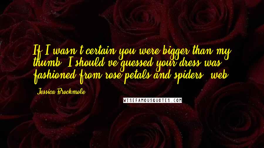 Jessica Brockmole Quotes: If I wasn't certain you were bigger than my thumb, I should've guessed your dress was fashioned from rose petals and spiders' web.