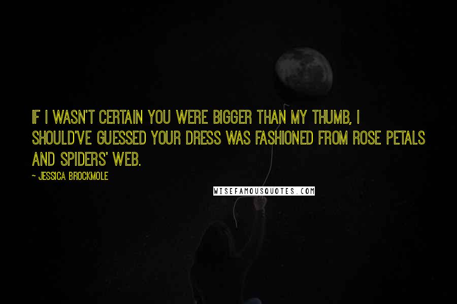 Jessica Brockmole Quotes: If I wasn't certain you were bigger than my thumb, I should've guessed your dress was fashioned from rose petals and spiders' web.