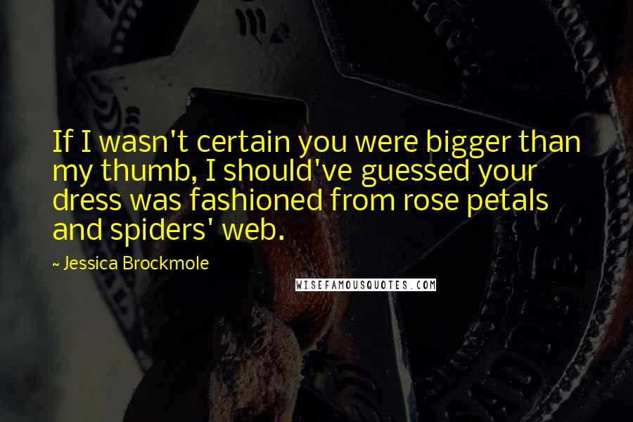 Jessica Brockmole Quotes: If I wasn't certain you were bigger than my thumb, I should've guessed your dress was fashioned from rose petals and spiders' web.