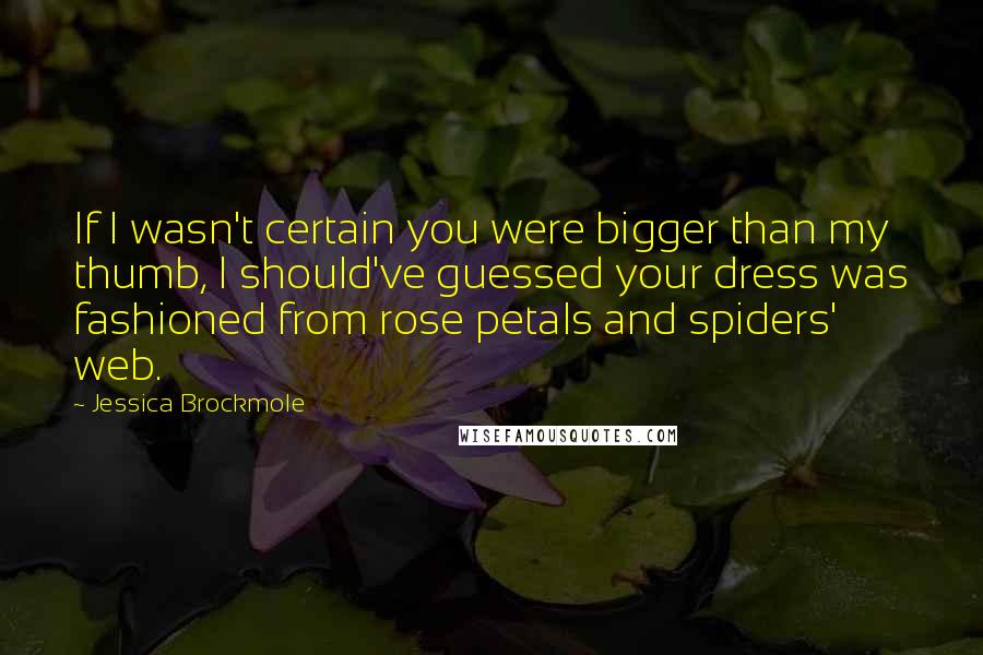 Jessica Brockmole Quotes: If I wasn't certain you were bigger than my thumb, I should've guessed your dress was fashioned from rose petals and spiders' web.