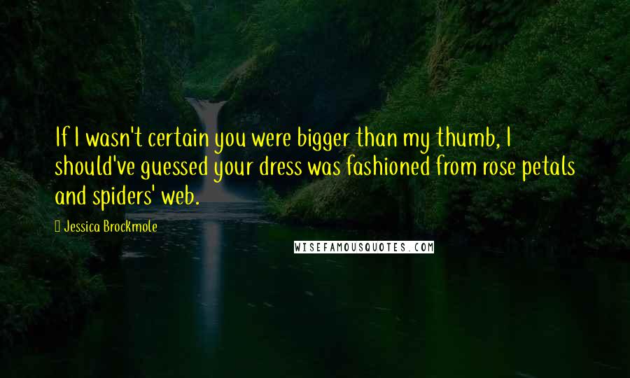 Jessica Brockmole Quotes: If I wasn't certain you were bigger than my thumb, I should've guessed your dress was fashioned from rose petals and spiders' web.