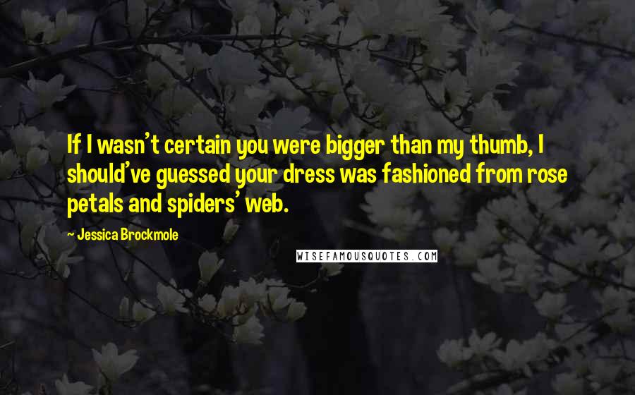 Jessica Brockmole Quotes: If I wasn't certain you were bigger than my thumb, I should've guessed your dress was fashioned from rose petals and spiders' web.