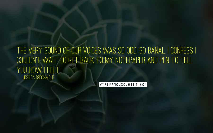 Jessica Brockmole Quotes: The very sound of our voices was so odd. So banal. I confess I couldn't wait to get back to my notepaper and pen to tell you how I felt.