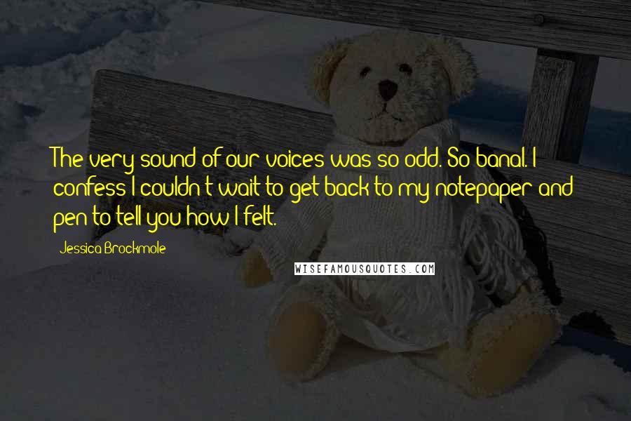 Jessica Brockmole Quotes: The very sound of our voices was so odd. So banal. I confess I couldn't wait to get back to my notepaper and pen to tell you how I felt.