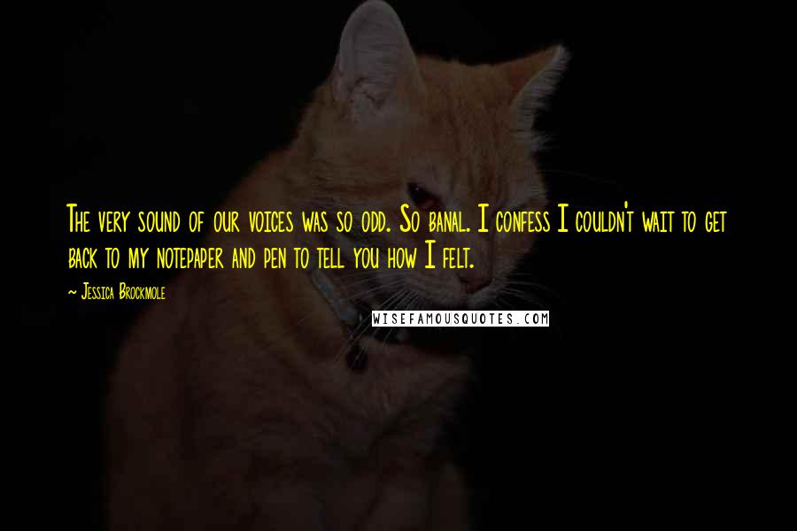 Jessica Brockmole Quotes: The very sound of our voices was so odd. So banal. I confess I couldn't wait to get back to my notepaper and pen to tell you how I felt.