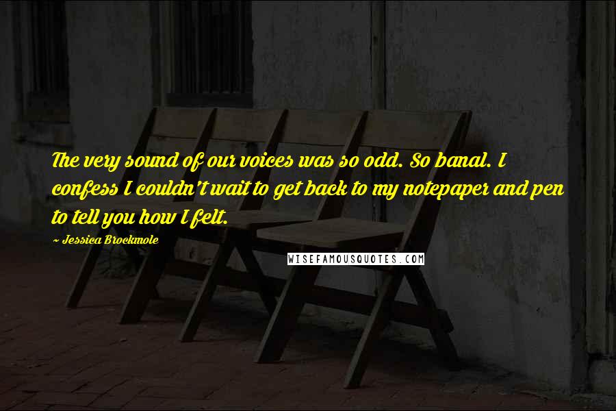 Jessica Brockmole Quotes: The very sound of our voices was so odd. So banal. I confess I couldn't wait to get back to my notepaper and pen to tell you how I felt.