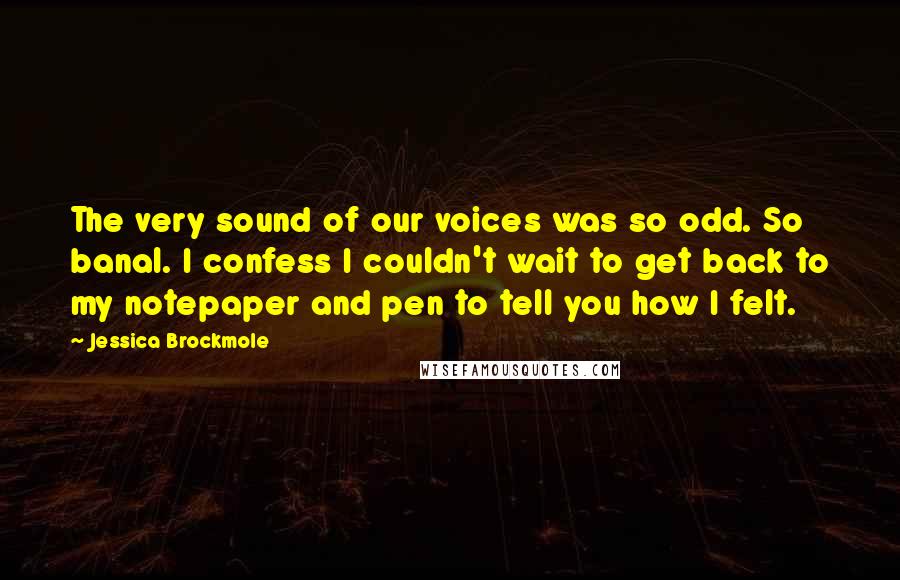 Jessica Brockmole Quotes: The very sound of our voices was so odd. So banal. I confess I couldn't wait to get back to my notepaper and pen to tell you how I felt.