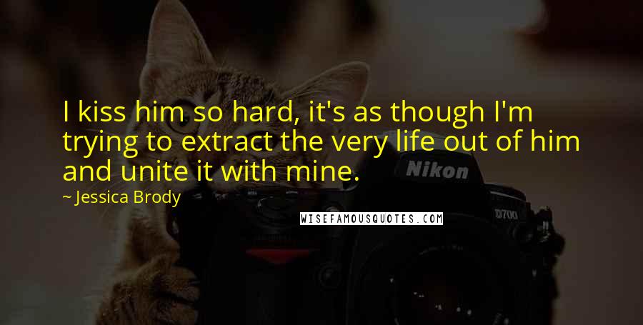 Jessica Brody Quotes: I kiss him so hard, it's as though I'm trying to extract the very life out of him and unite it with mine.