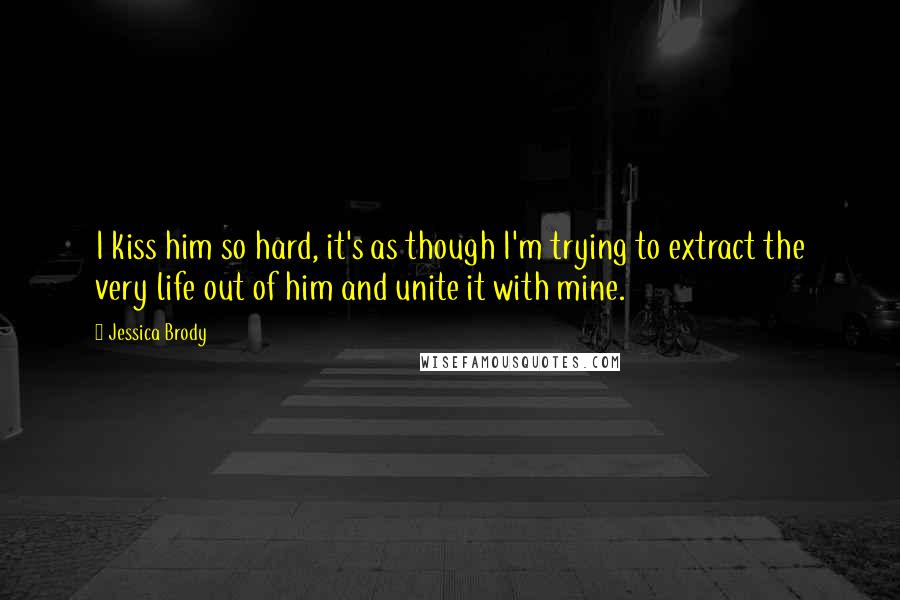 Jessica Brody Quotes: I kiss him so hard, it's as though I'm trying to extract the very life out of him and unite it with mine.