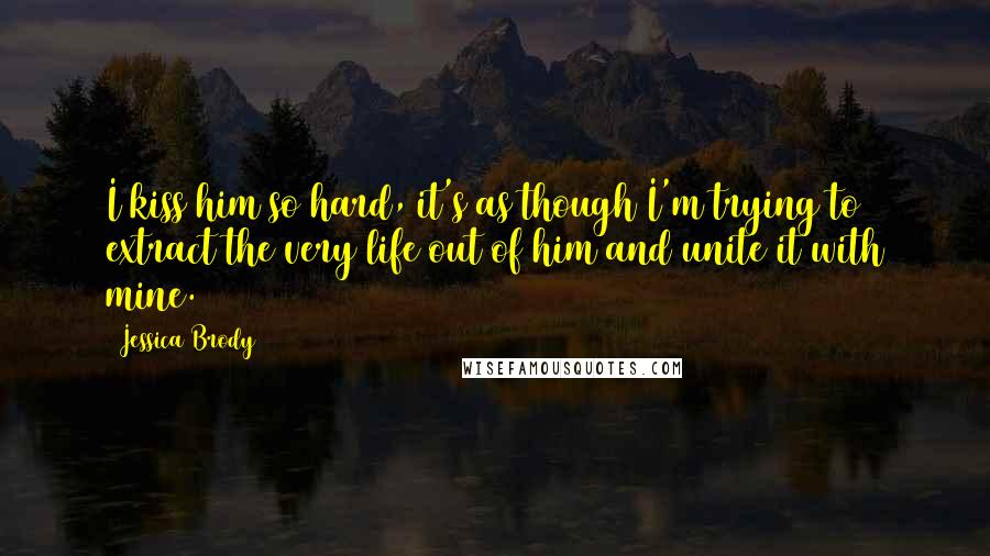 Jessica Brody Quotes: I kiss him so hard, it's as though I'm trying to extract the very life out of him and unite it with mine.