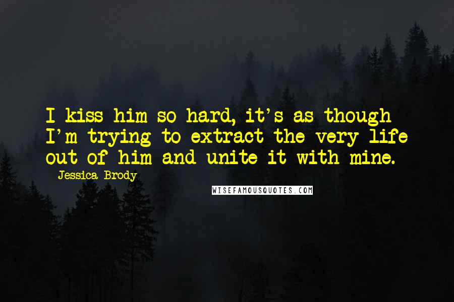 Jessica Brody Quotes: I kiss him so hard, it's as though I'm trying to extract the very life out of him and unite it with mine.