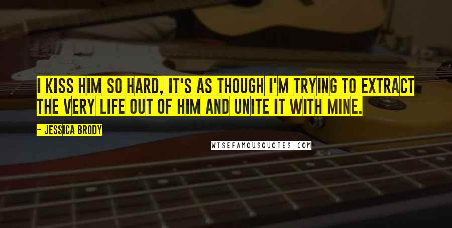 Jessica Brody Quotes: I kiss him so hard, it's as though I'm trying to extract the very life out of him and unite it with mine.