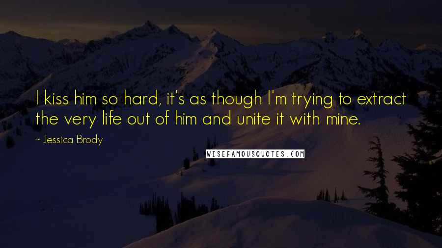 Jessica Brody Quotes: I kiss him so hard, it's as though I'm trying to extract the very life out of him and unite it with mine.