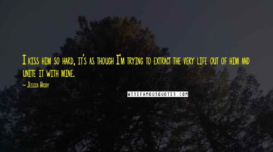 Jessica Brody Quotes: I kiss him so hard, it's as though I'm trying to extract the very life out of him and unite it with mine.