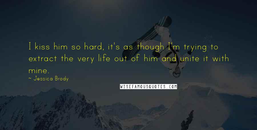 Jessica Brody Quotes: I kiss him so hard, it's as though I'm trying to extract the very life out of him and unite it with mine.