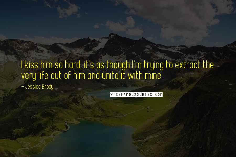 Jessica Brody Quotes: I kiss him so hard, it's as though I'm trying to extract the very life out of him and unite it with mine.