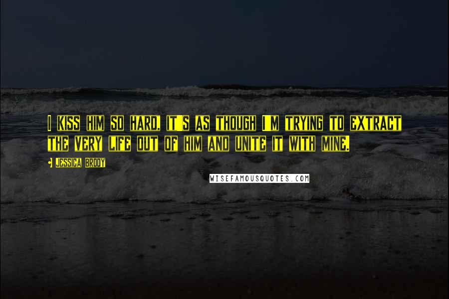 Jessica Brody Quotes: I kiss him so hard, it's as though I'm trying to extract the very life out of him and unite it with mine.