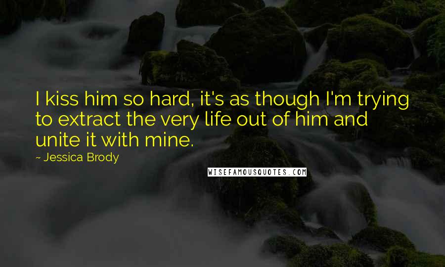 Jessica Brody Quotes: I kiss him so hard, it's as though I'm trying to extract the very life out of him and unite it with mine.