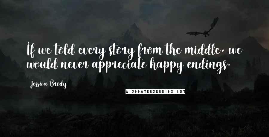 Jessica Brody Quotes: If we told every story from the middle, we would never appreciate happy endings.