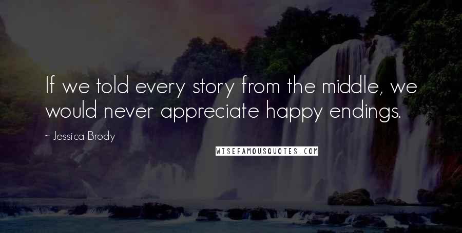 Jessica Brody Quotes: If we told every story from the middle, we would never appreciate happy endings.