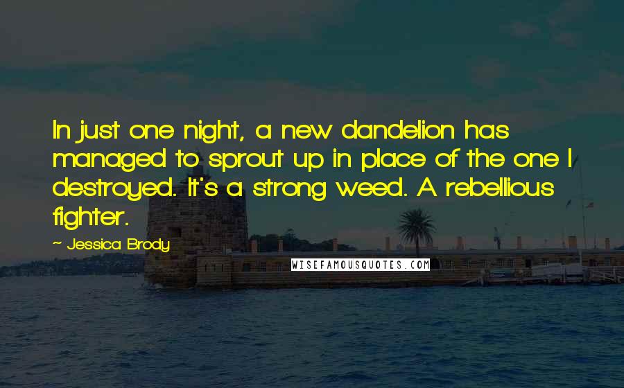 Jessica Brody Quotes: In just one night, a new dandelion has managed to sprout up in place of the one I destroyed. It's a strong weed. A rebellious fighter.