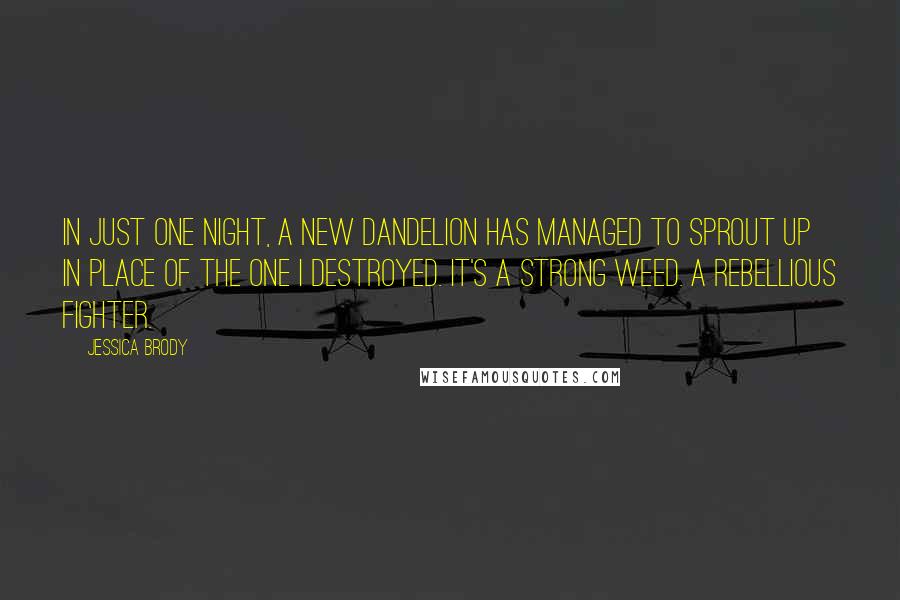 Jessica Brody Quotes: In just one night, a new dandelion has managed to sprout up in place of the one I destroyed. It's a strong weed. A rebellious fighter.