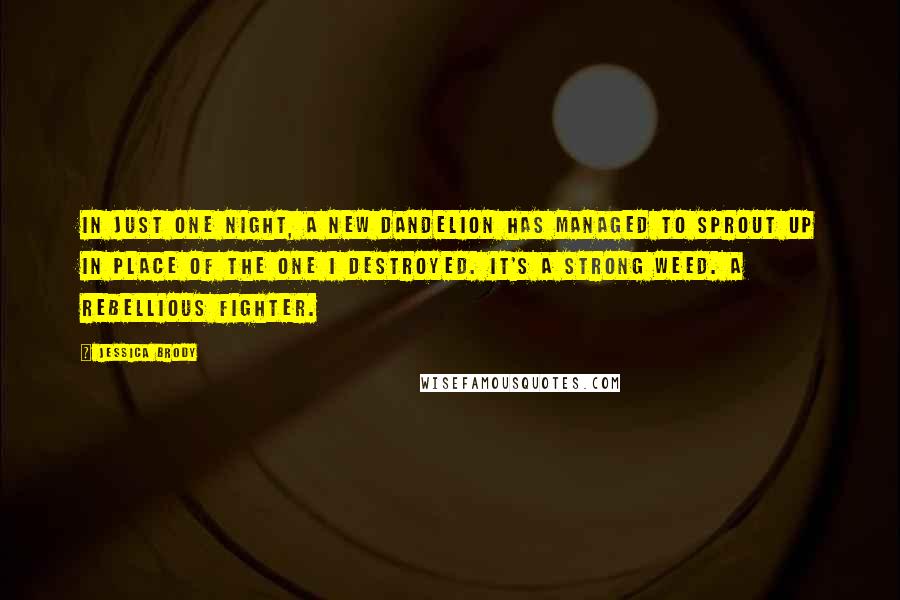 Jessica Brody Quotes: In just one night, a new dandelion has managed to sprout up in place of the one I destroyed. It's a strong weed. A rebellious fighter.