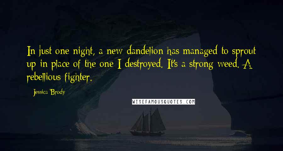 Jessica Brody Quotes: In just one night, a new dandelion has managed to sprout up in place of the one I destroyed. It's a strong weed. A rebellious fighter.