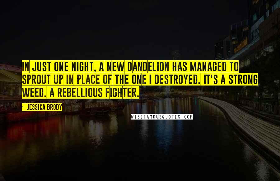 Jessica Brody Quotes: In just one night, a new dandelion has managed to sprout up in place of the one I destroyed. It's a strong weed. A rebellious fighter.