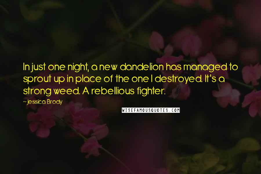 Jessica Brody Quotes: In just one night, a new dandelion has managed to sprout up in place of the one I destroyed. It's a strong weed. A rebellious fighter.