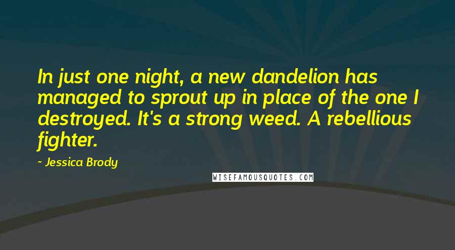 Jessica Brody Quotes: In just one night, a new dandelion has managed to sprout up in place of the one I destroyed. It's a strong weed. A rebellious fighter.