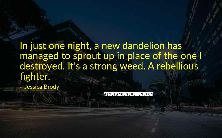 Jessica Brody Quotes: In just one night, a new dandelion has managed to sprout up in place of the one I destroyed. It's a strong weed. A rebellious fighter.