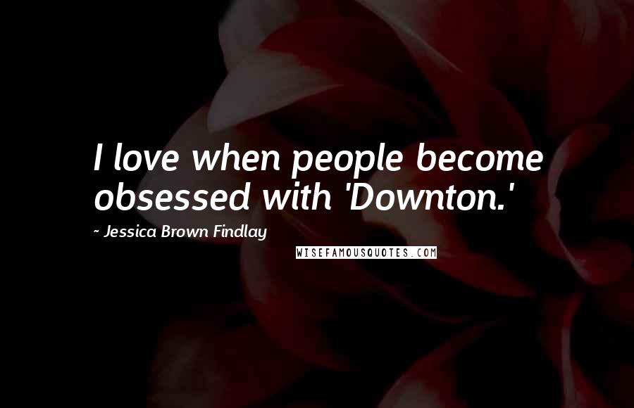 Jessica Brown Findlay Quotes: I love when people become obsessed with 'Downton.'