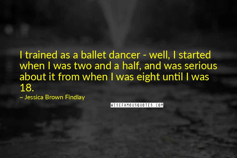 Jessica Brown Findlay Quotes: I trained as a ballet dancer - well, I started when I was two and a half, and was serious about it from when I was eight until I was 18.