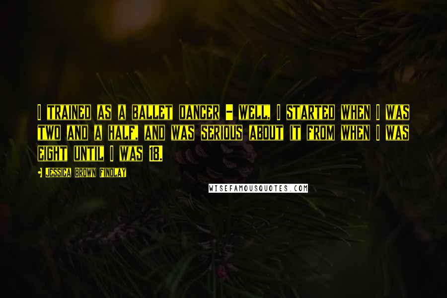 Jessica Brown Findlay Quotes: I trained as a ballet dancer - well, I started when I was two and a half, and was serious about it from when I was eight until I was 18.