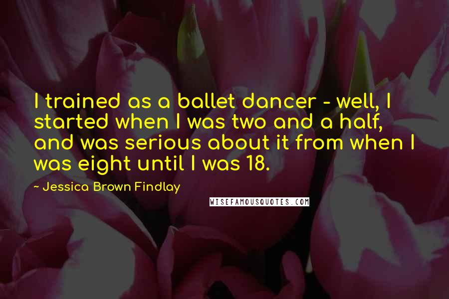 Jessica Brown Findlay Quotes: I trained as a ballet dancer - well, I started when I was two and a half, and was serious about it from when I was eight until I was 18.
