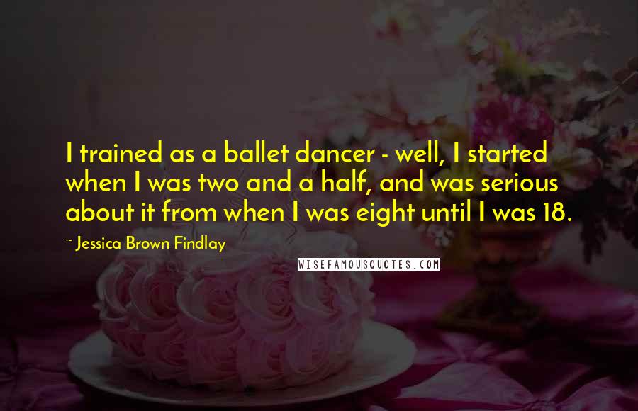 Jessica Brown Findlay Quotes: I trained as a ballet dancer - well, I started when I was two and a half, and was serious about it from when I was eight until I was 18.