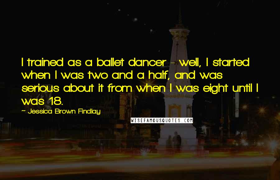 Jessica Brown Findlay Quotes: I trained as a ballet dancer - well, I started when I was two and a half, and was serious about it from when I was eight until I was 18.