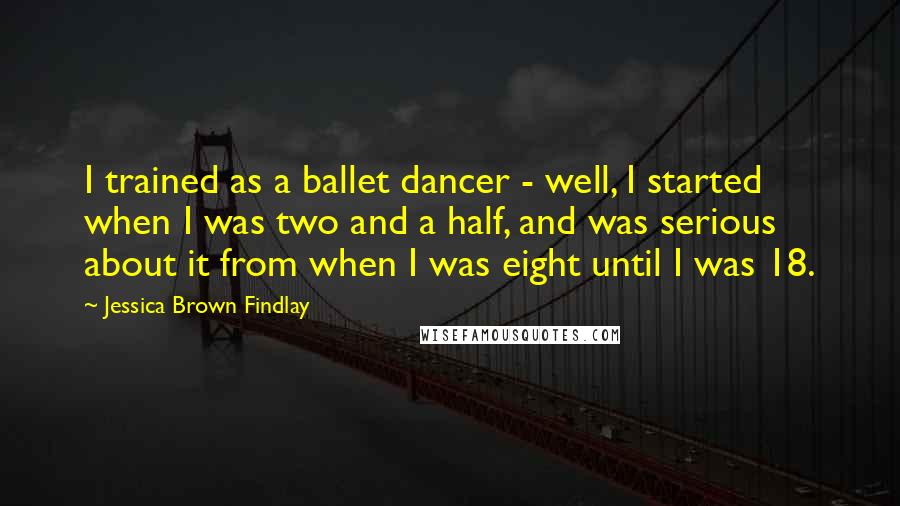 Jessica Brown Findlay Quotes: I trained as a ballet dancer - well, I started when I was two and a half, and was serious about it from when I was eight until I was 18.