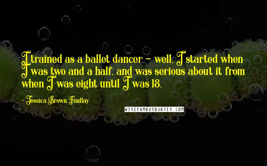 Jessica Brown Findlay Quotes: I trained as a ballet dancer - well, I started when I was two and a half, and was serious about it from when I was eight until I was 18.