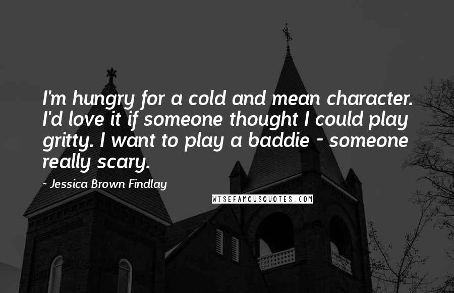 Jessica Brown Findlay Quotes: I'm hungry for a cold and mean character. I'd love it if someone thought I could play gritty. I want to play a baddie - someone really scary.