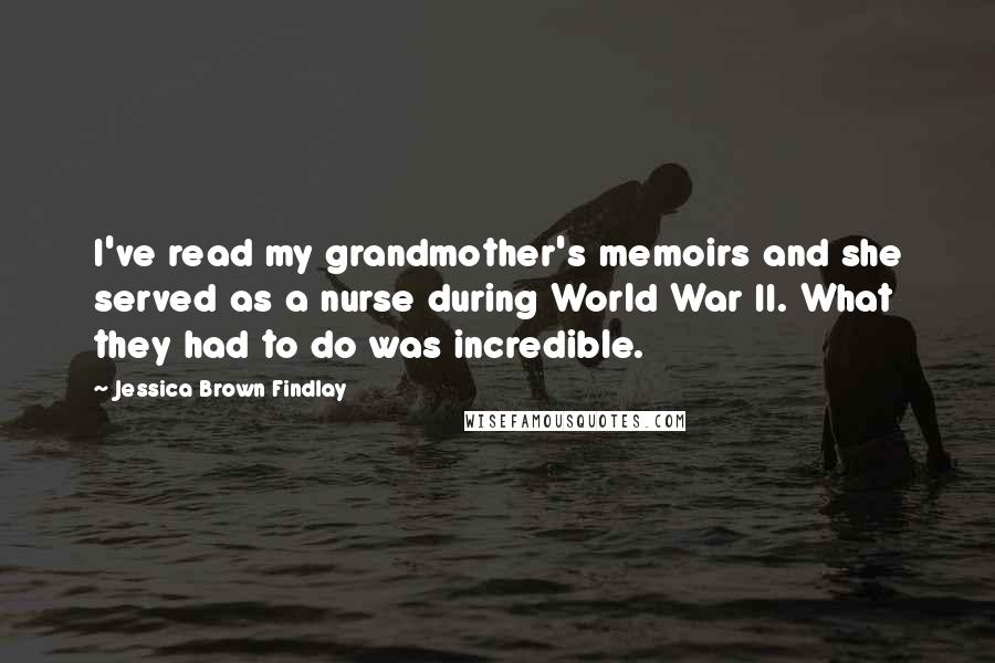 Jessica Brown Findlay Quotes: I've read my grandmother's memoirs and she served as a nurse during World War II. What they had to do was incredible.