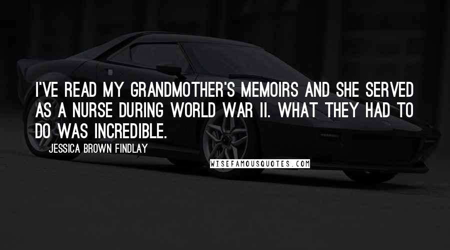 Jessica Brown Findlay Quotes: I've read my grandmother's memoirs and she served as a nurse during World War II. What they had to do was incredible.