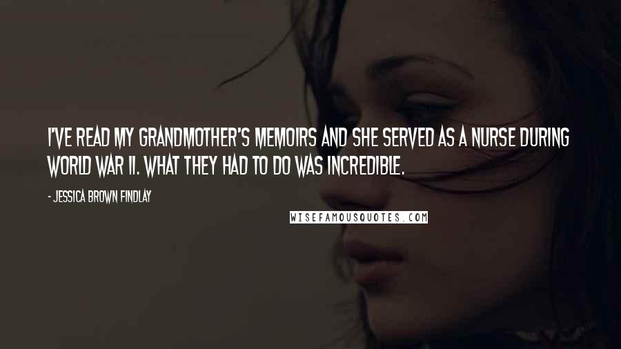 Jessica Brown Findlay Quotes: I've read my grandmother's memoirs and she served as a nurse during World War II. What they had to do was incredible.