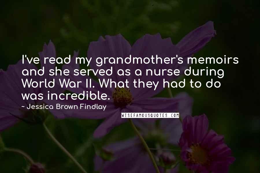 Jessica Brown Findlay Quotes: I've read my grandmother's memoirs and she served as a nurse during World War II. What they had to do was incredible.